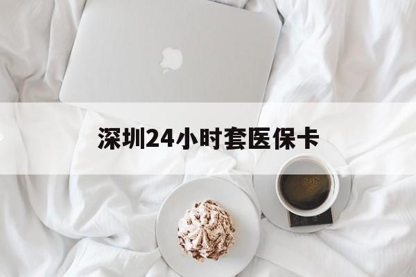 营口深圳24小时套医保卡(深圳医保套现有电话联系)